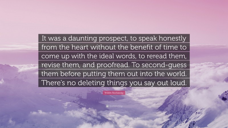 Kristin Rockaway Quote: “It was a daunting prospect, to speak honestly from the heart without the benefit of time to come up with the ideal words, to reread them, revise them, and proofread. To second-guess them before putting them out into the world. There’s no deleting things you say out loud.”