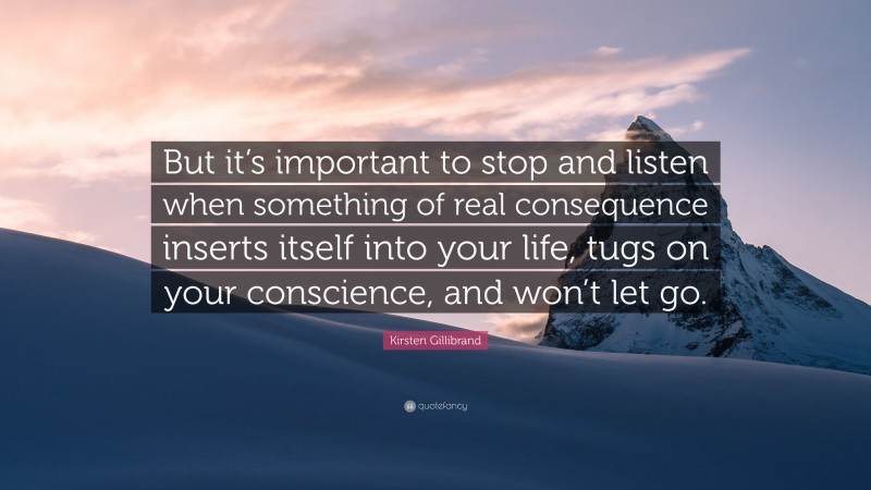 Kirsten Gillibrand Quote: “But it’s important to stop and listen when something of real consequence inserts itself into your life, tugs on your conscience, and won’t let go.”