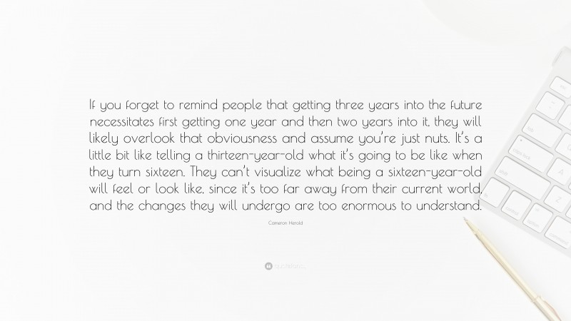 Cameron Herold Quote: “If you forget to remind people that getting three years into the future necessitates first getting one year and then two years into it, they will likely overlook that obviousness and assume you’re just nuts. It’s a little bit like telling a thirteen-year-old what it’s going to be like when they turn sixteen. They can’t visualize what being a sixteen-year-old will feel or look like, since it’s too far away from their current world, and the changes they will undergo are too enormous to understand.”