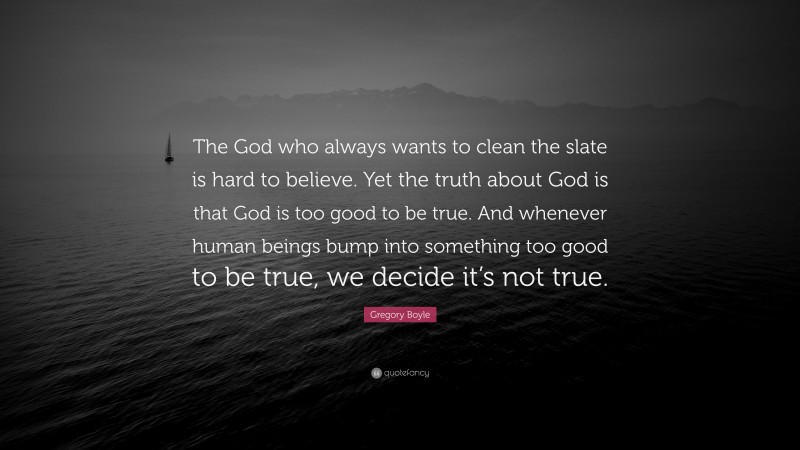 Gregory Boyle Quote: “The God who always wants to clean the slate is hard to believe. Yet the truth about God is that God is too good to be true. And whenever human beings bump into something too good to be true, we decide it’s not true.”