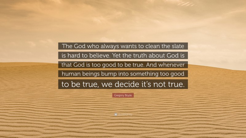 Gregory Boyle Quote: “The God who always wants to clean the slate is hard to believe. Yet the truth about God is that God is too good to be true. And whenever human beings bump into something too good to be true, we decide it’s not true.”