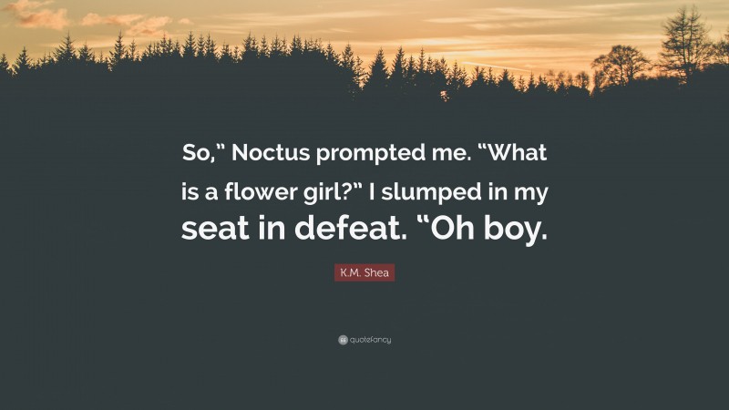 K.M. Shea Quote: “So,” Noctus prompted me. “What is a flower girl?” I slumped in my seat in defeat. “Oh boy.”