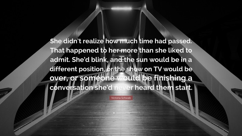 Victoria Schwab Quote: “She didn’t realize how much time had passed. That happened to her more than she liked to admit. She’d blink, and the sun would be in a different position, or the show on TV would be over, or someone would be finishing a conversation she’d never heard them start.”