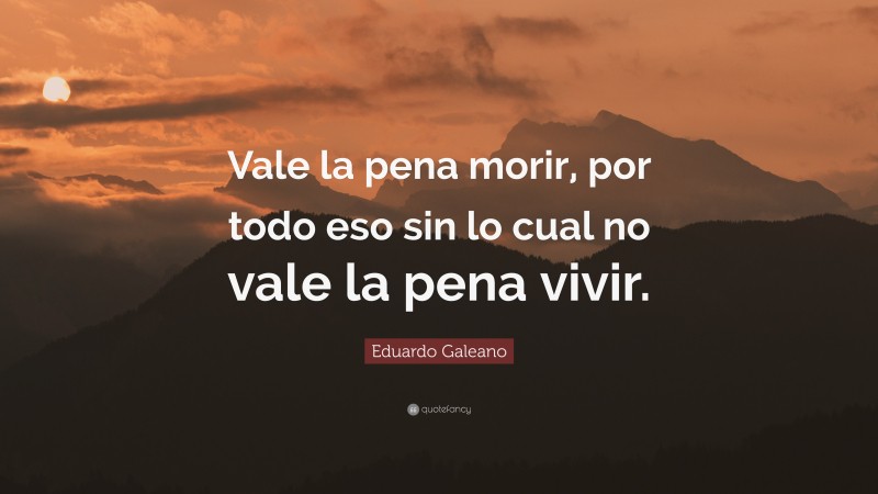 Eduardo Galeano Quote: “Vale la pena morir, por todo eso sin lo cual no vale la pena vivir.”