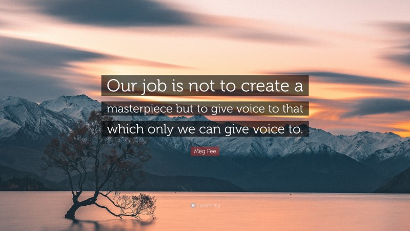 Meg Fee Quote: “Our job is not to create a masterpiece but to give voice to that which only we can give voice to.”