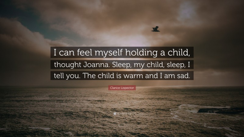 Clarice Lispector Quote: “I can feel myself holding a child, thought Joanna. Sleep, my child, sleep, I tell you. The child is warm and I am sad.”
