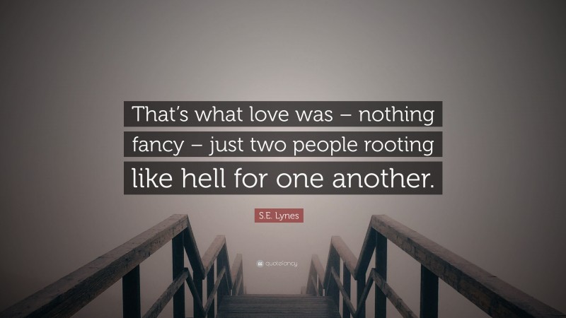 S.E. Lynes Quote: “That’s what love was – nothing fancy – just two people rooting like hell for one another.”