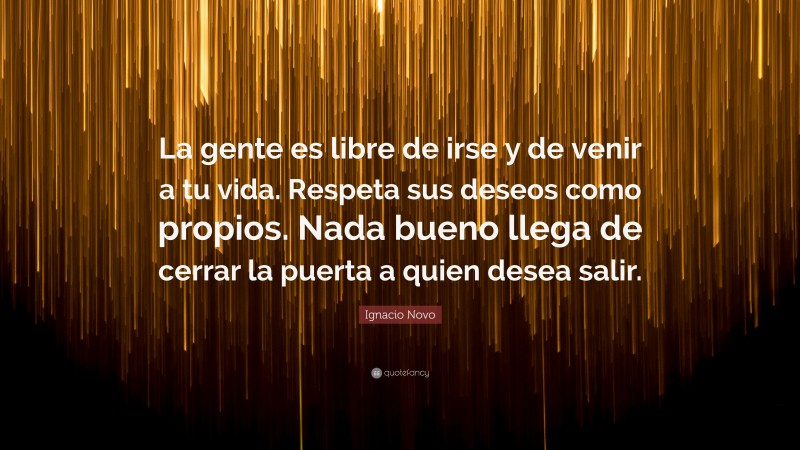 Ignacio Novo Quote: “La gente es libre de irse y de venir a tu vida. Respeta sus deseos como propios. Nada bueno llega de cerrar la puerta a quien desea salir.”