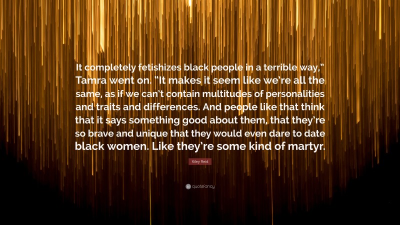 Kiley Reid Quote: “It completely fetishizes black people in a terrible way,” Tamra went on. “It makes it seem like we’re all the same, as if we can’t contain multitudes of personalities and traits and differences. And people like that think that it says something good about them, that they’re so brave and unique that they would even dare to date black women. Like they’re some kind of martyr.”
