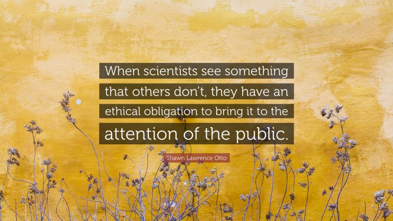 Shawn Lawrence Otto Quote: “When scientists see something that others don’t, they have an ethical obligation to bring it to the attention of the public.”