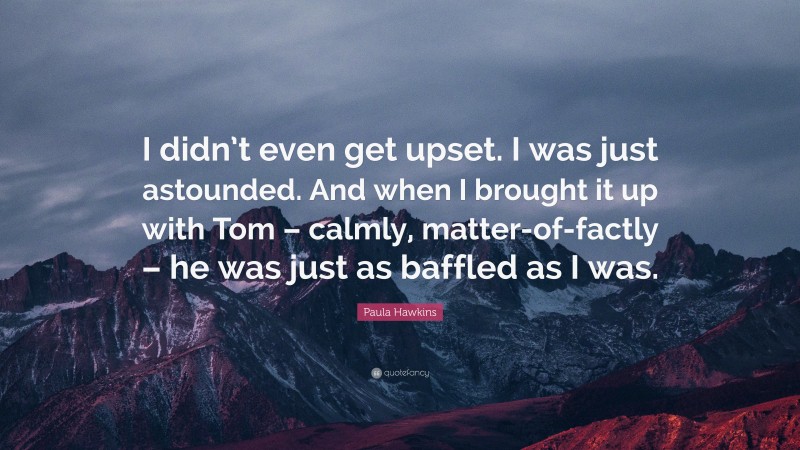 Paula Hawkins Quote: “I didn’t even get upset. I was just astounded. And when I brought it up with Tom – calmly, matter-of-factly – he was just as baffled as I was.”