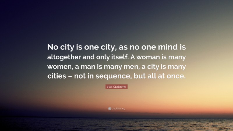 Max Gladstone Quote: “No city is one city, as no one mind is altogether and only itself. A woman is many women, a man is many men, a city is many cities – not in sequence, but all at once.”