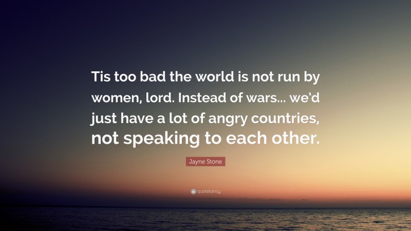 Jayne Stone Quote: “Tis too bad the world is not run by women, lord. Instead of wars... we’d just have a lot of angry countries, not speaking to each other.”