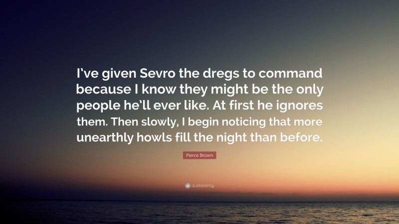 Pierce Brown Quote: “I’ve given Sevro the dregs to command because I know they might be the only people he’ll ever like. At first he ignores them. Then slowly, I begin noticing that more unearthly howls fill the night than before.”