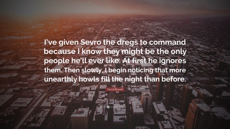 Pierce Brown Quote: “I’ve given Sevro the dregs to command because I know they might be the only people he’ll ever like. At first he ignores them. Then slowly, I begin noticing that more unearthly howls fill the night than before.”