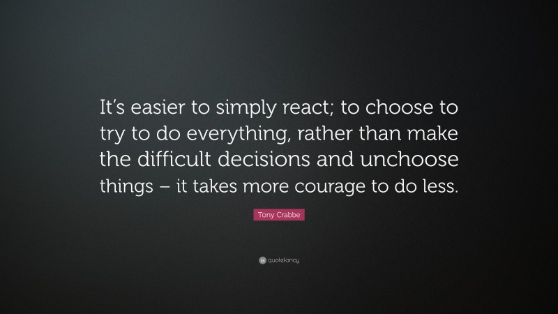 Tony Crabbe Quote: “It’s easier to simply react; to choose to try to do everything, rather than make the difficult decisions and unchoose things – it takes more courage to do less.”