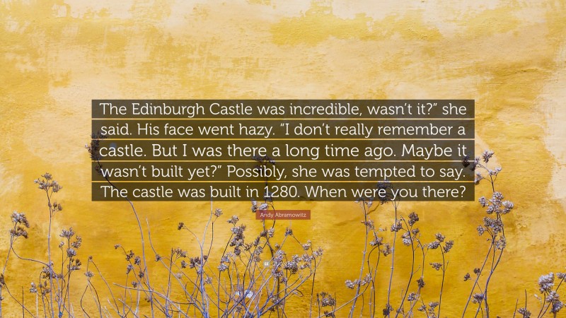 Andy Abramowitz Quote: “The Edinburgh Castle was incredible, wasn’t it?” she said. His face went hazy. “I don’t really remember a castle. But I was there a long time ago. Maybe it wasn’t built yet?” Possibly, she was tempted to say. The castle was built in 1280. When were you there?”