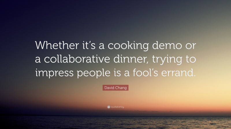 David Chang Quote: “Whether it’s a cooking demo or a collaborative dinner, trying to impress people is a fool’s errand.”
