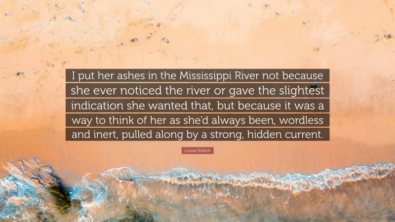 Louise Erdrich Quote: “I put her ashes in the Mississippi River not because she ever noticed the river or gave the slightest indication she wanted that, but because it was a way to think of her as she’d always been, wordless and inert, pulled along by a strong, hidden current.”