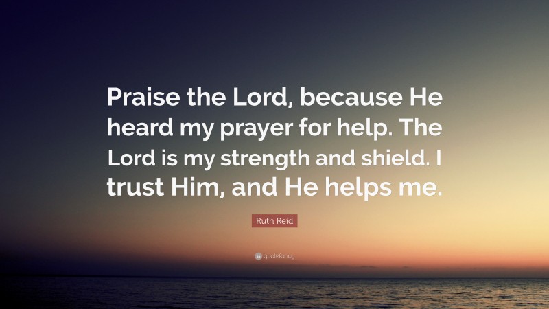 Ruth Reid Quote: “Praise the Lord, because He heard my prayer for help. The Lord is my strength and shield. I trust Him, and He helps me.”