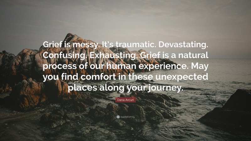 Dana Arcuri Quote: “Grief is messy. It’s traumatic. Devastating. Confusing. Exhausting. Grief is a natural process of our human experience. May you find comfort in these unexpected places along your journey.”