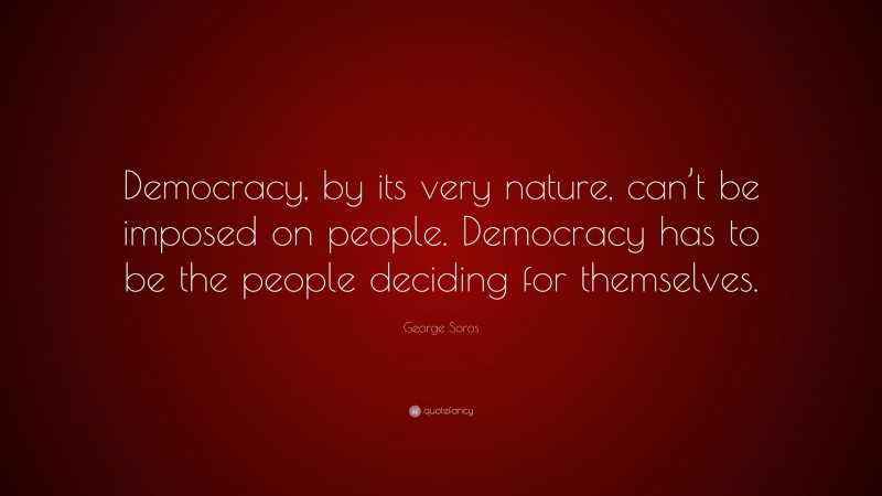 George Soros Quote: “Democracy, by its very nature, can’t be imposed on people. Democracy has to be the people deciding for themselves.”