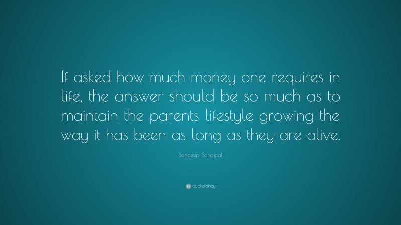 Sandeep Sahajpal Quote: “If asked how much money one requires in life, the answer should be so much as to maintain the parents lifestyle growing the way it has been as long as they are alive.”