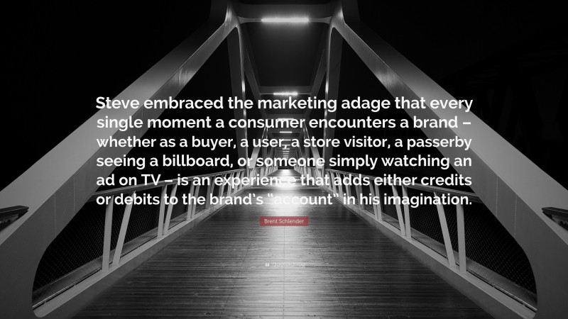 Brent Schlender Quote: “Steve embraced the marketing adage that every single moment a consumer encounters a brand – whether as a buyer, a user, a store visitor, a passerby seeing a billboard, or someone simply watching an ad on TV – is an experience that adds either credits or debits to the brand’s “account” in his imagination.”