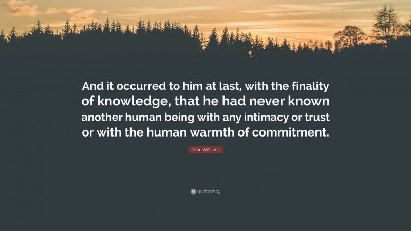 John Williams Quote: “And it occurred to him at last, with the finality of knowledge, that he had never known another human being with any intimacy or trust or with the human warmth of commitment.”