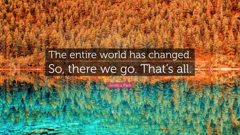 Jessica Park Quote: “The entire world has changed. So, there we go. That’s all.”