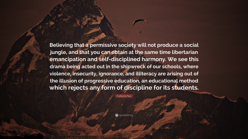 Guillaume Faye Quote: “Believing that a permissive society will not produce a social jungle, and that you can obtain at the same time libertarian emancipation and self-disciplined harmony. We see this drama being acted out in the shipwreck of our schools, where violence, insecurity, ignorance, and illiteracy are arising out of the illusion of progressive education, an educational method which rejects any form of discipline for its students.”