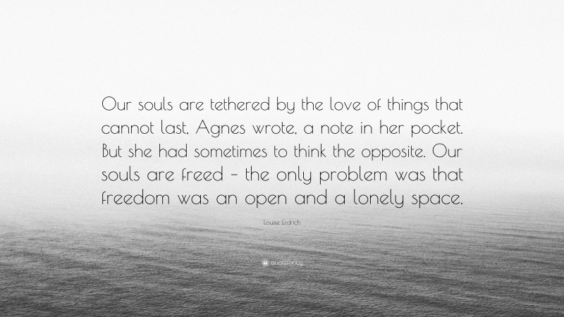 Louise Erdrich Quote: “Our souls are tethered by the love of things that cannot last, Agnes wrote, a note in her pocket. But she had sometimes to think the opposite. Our souls are freed – the only problem was that freedom was an open and a lonely space.”