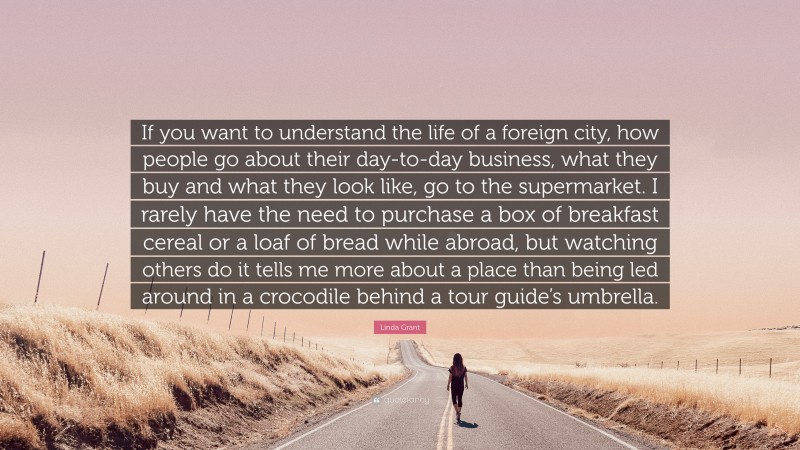 Linda Grant Quote: “If you want to understand the life of a foreign city, how people go about their day-to-day business, what they buy and what they look like, go to the supermarket. I rarely have the need to purchase a box of breakfast cereal or a loaf of bread while abroad, but watching others do it tells me more about a place than being led around in a crocodile behind a tour guide’s umbrella.”