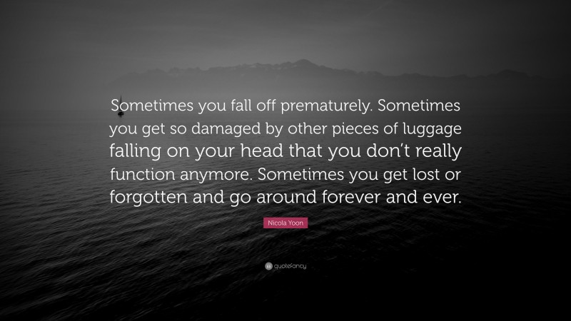 Nicola Yoon Quote: “Sometimes you fall off prematurely. Sometimes you get so damaged by other pieces of luggage falling on your head that you don’t really function anymore. Sometimes you get lost or forgotten and go around forever and ever.”