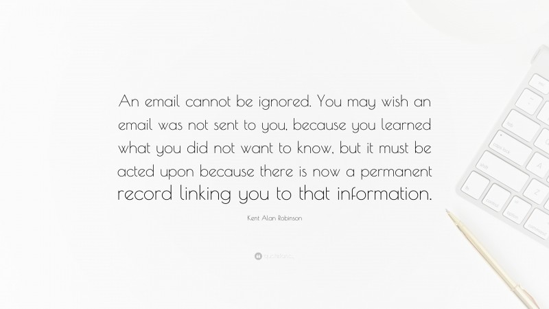 Kent Alan Robinson Quote: “An email cannot be ignored. You may wish an email was not sent to you, because you learned what you did not want to know, but it must be acted upon because there is now a permanent record linking you to that information.”