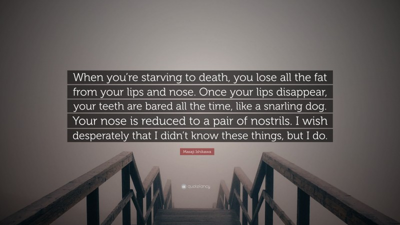 Masaji Ishikawa Quote: “When you’re starving to death, you lose all the fat from your lips and nose. Once your lips disappear, your teeth are bared all the time, like a snarling dog. Your nose is reduced to a pair of nostrils. I wish desperately that I didn’t know these things, but I do.”