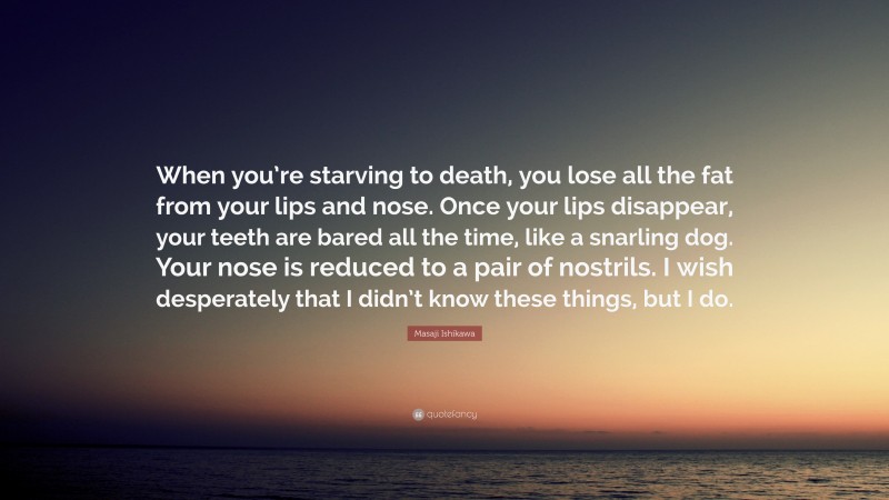 Masaji Ishikawa Quote: “When you’re starving to death, you lose all the fat from your lips and nose. Once your lips disappear, your teeth are bared all the time, like a snarling dog. Your nose is reduced to a pair of nostrils. I wish desperately that I didn’t know these things, but I do.”