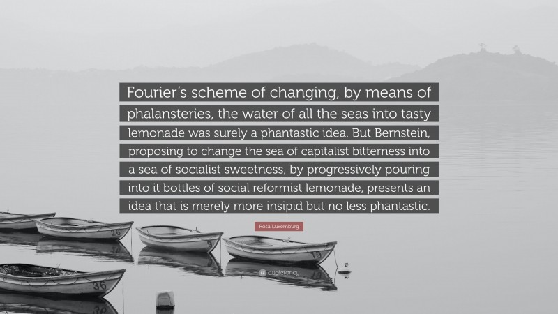 Rosa Luxemburg Quote: “Fourier’s scheme of changing, by means of phalansteries, the water of all the seas into tasty lemonade was surely a phantastic idea. But Bernstein, proposing to change the sea of capitalist bitterness into a sea of socialist sweetness, by progressively pouring into it bottles of social reformist lemonade, presents an idea that is merely more insipid but no less phantastic.”