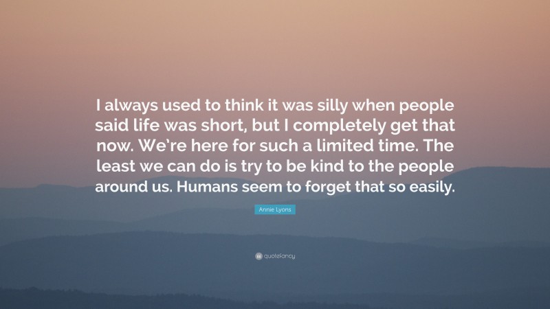 Annie Lyons Quote: “I always used to think it was silly when people said life was short, but I completely get that now. We’re here for such a limited time. The least we can do is try to be kind to the people around us. Humans seem to forget that so easily.”