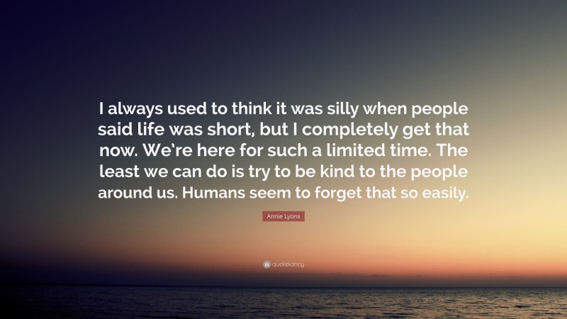 Annie Lyons Quote: “I always used to think it was silly when people said life was short, but I completely get that now. We’re here for such a limited time. The least we can do is try to be kind to the people around us. Humans seem to forget that so easily.”