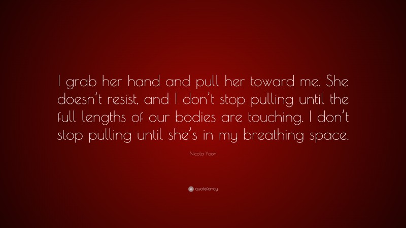 Nicola Yoon Quote: “I grab her hand and pull her toward me. She doesn’t resist, and I don’t stop pulling until the full lengths of our bodies are touching. I don’t stop pulling until she’s in my breathing space.”