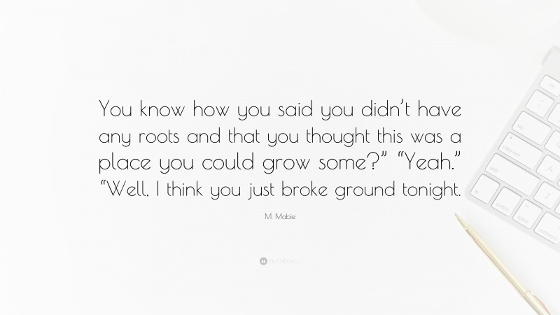 M. Mabie Quote: “You know how you said you didn’t have any roots and that you thought this was a place you could grow some?” “Yeah.” “Well, I think you just broke ground tonight.”