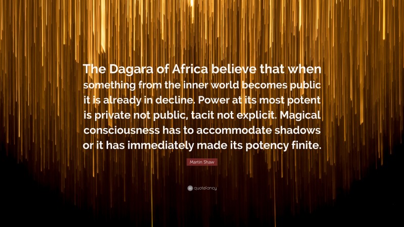 Martin Shaw Quote: “The Dagara of Africa believe that when something from the inner world becomes public it is already in decline. Power at its most potent is private not public, tacit not explicit. Magical consciousness has to accommodate shadows or it has immediately made its potency finite.”