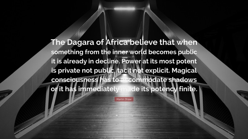 Martin Shaw Quote: “The Dagara of Africa believe that when something from the inner world becomes public it is already in decline. Power at its most potent is private not public, tacit not explicit. Magical consciousness has to accommodate shadows or it has immediately made its potency finite.”