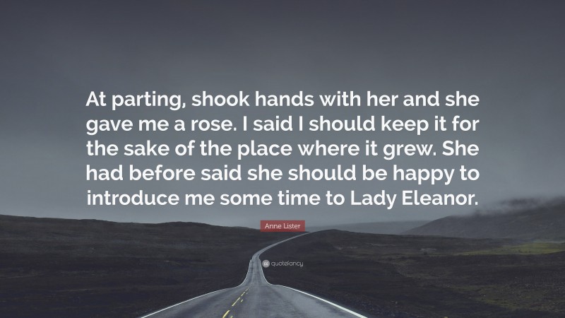 Anne Lister Quote: “At parting, shook hands with her and she gave me a rose. I said I should keep it for the sake of the place where it grew. She had before said she should be happy to introduce me some time to Lady Eleanor.”