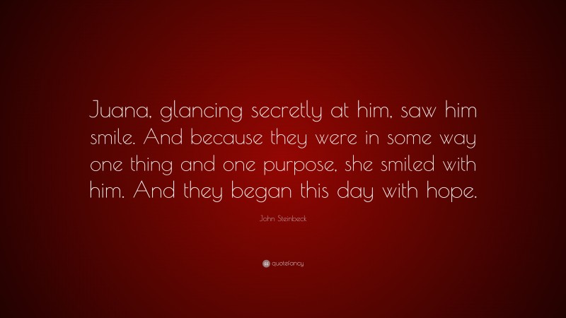 John Steinbeck Quote: “Juana, glancing secretly at him, saw him smile. And because they were in some way one thing and one purpose, she smiled with him. And they began this day with hope.”