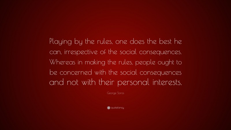 George Soros Quote: “Playing by the rules, one does the best he can, irrespective of the social consequences. Whereas in making the rules, people ought to be concerned with the social consequences and not with their personal interests.”