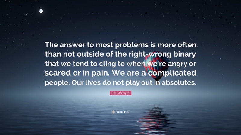 Cheryl Strayed Quote: “The answer to most problems is more often than not outside of the right-wrong binary that we tend to cling to when we’re angry or scared or in pain. We are a complicated people. Our lives do not play out in absolutes.”