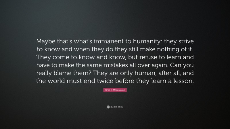Sima B. Moussavian Quote: “Maybe that’s what’s immanent to humanity: they strive to know and when they do they still make nothing of it. They come to know and know, but refuse to learn and have to make the same mistakes all over again. Can you really blame them? They are only human, after all, and the world must end twice before they learn a lesson.”