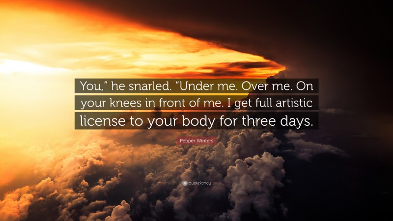 Pepper Winters Quote: “You,” he snarled. “Under me. Over me. On your knees in front of me. I get full artistic license to your body for three days.”